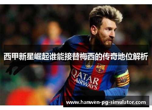 西甲新星崛起谁能接替梅西的传奇地位解析 西甲新星崛起谁能接替梅西的传奇地位解析