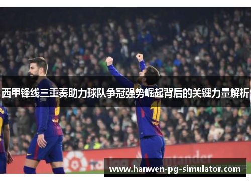 西甲锋线三重奏助力球队争冠强势崛起背后的关键力量解析 西甲锋线三重奏助力球队争冠强势崛起背后的关键力量解析