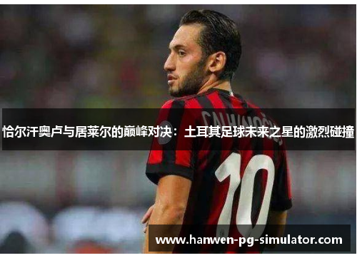 恰尔汗奥卢与居莱尔的巅峰对决:土耳其足球未来之星的激烈碰撞 恰尔汗奥卢与居莱尔的巅峰对决:土耳其足球未来之星的激烈碰撞