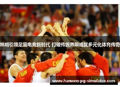 姚明引领足篮电竞新时代 打破传统界限成就多元化体育传奇