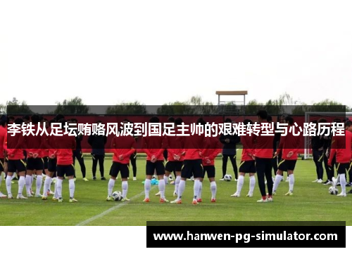 李铁从足坛贿赂风波到国足主帅的艰难转型与心路历程 李铁从足坛贿赂风波到国足主帅的艰难转型与心路历程