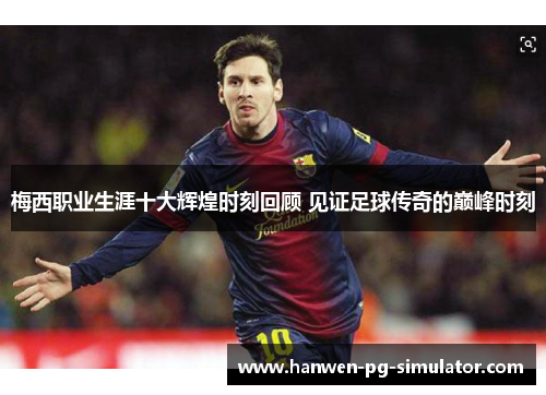 梅西职业生涯十大辉煌时刻回顾 见证足球传奇的巅峰时刻