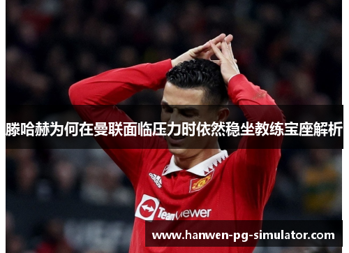 滕哈赫为何在曼联面临压力时依然稳坐教练宝座解析