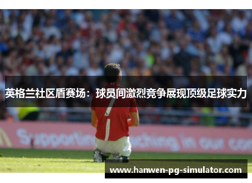 英格兰社区盾赛场：球员间激烈竞争展现顶级足球实力